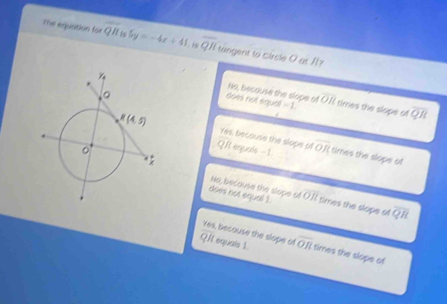 The equation for overline QR 5y=-4x+41. is overline QR tangent to circle O at I?
No, because the slope of overline OR
does not equal --1. times the slope al
overline QR
Yes, becouse the slope of overline OR times the slope of
QR equals -1.
No, because the slope of OB
does not equal £ times the slope of overline QR
QIt equals 1.
Yes, because the slope of overline OR times the slope of