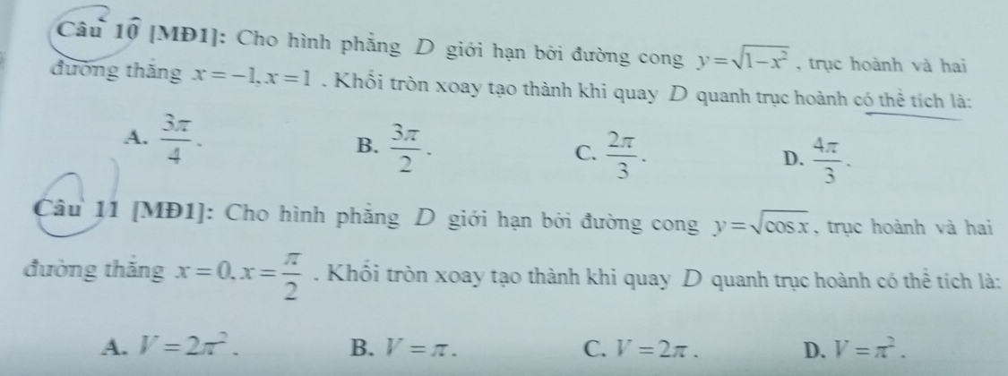 [MĐ1]: Cho hình phẳng D giới hạn bởi đường cong y=sqrt(1-x^2) , trục hoành và hai
đường thăng x=-1, x=1. Khổi tròn xoay tạo thành khi quay D quanh trục hoành có thể tích là:
A.  3π /4 . B.  3π /2 . C.  2π /3 .  4π /3 . 
D.
Câu 11 [MĐ1]: Cho hình phẳng D giới hạn bởi đường cong y=sqrt(cos x) , trục hoành và hai
đường thắng x=0, x= π /2 . Khổi tròn xoay tạo thành khi quay D quanh trục hoành có thể tích là:
A. V=2π^2. B. V=π. C. V=2π. D. V=π^2.