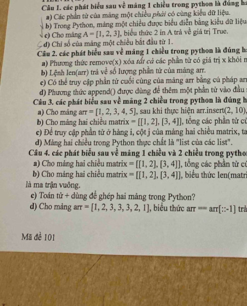 các phát biểu sau về măng 1 chiều trong python là đúng há
a) Các phần tử của mảng một chiều phải có cùng kiểu dữ liệu.
b) Trong Python, mảng một chiều được biểu diễn bằng kiểu dữ liệu
c) Cho mảng A=[1,2,3] 1, biểu thức 2 in A trả về giá trị True.
- d) Chi số của mảng một chiều bắt đầu từ 1.
Cầu 2. các phát biểu sau về mảng 1 chiều trong python là đúng h
a) Phương thức remove(x) xóa tất cả các phần tử có giá trị x khỏi n
b) Lệnh len(arr) trả về số lượng phần tử của mảng arr.
c) Có thể truy cập phần tử cuối cùng của mảng arr bằng cú pháp ar
d) Phương thức append() được dùng để thêm một phần tử vào đầu
Câu 3. các phát biểu sau về mãng 2 chiều trong python là đúng h
a) Cho mảng arr =[1,2,3,4,5] , sau khi thực hiện arr.insert (2,10)
b) Cho mảng hai chiều matrix =[[1,2],[3,4]] , tổng các phần tử cử
c) Đề truy cập phần tử ở hàng i, cột j của mảng hai chiều matrix, ta
d) Mảng hai chiều trong Python thực chất là "list của các list".
Câu 4. các phát biểu sau về mảng 1 chiều và 2 chiều trong pythor
a) Cho mảng hai chiều matrix =[[1,2],[3,4]] , tổng các phần tử cr
b) Cho mảng hai chiều matrix =[[1,2],[3,4]] J, biểu thức len(matri
là ma trận vuông.
c) Toán tử + dùng để ghép hai mảng trong Python?
d) Cho mảng arr =[1,2,3,3,3,2,1] , biểu thức arr==arr[∵ -1] trả
Mã đè 101