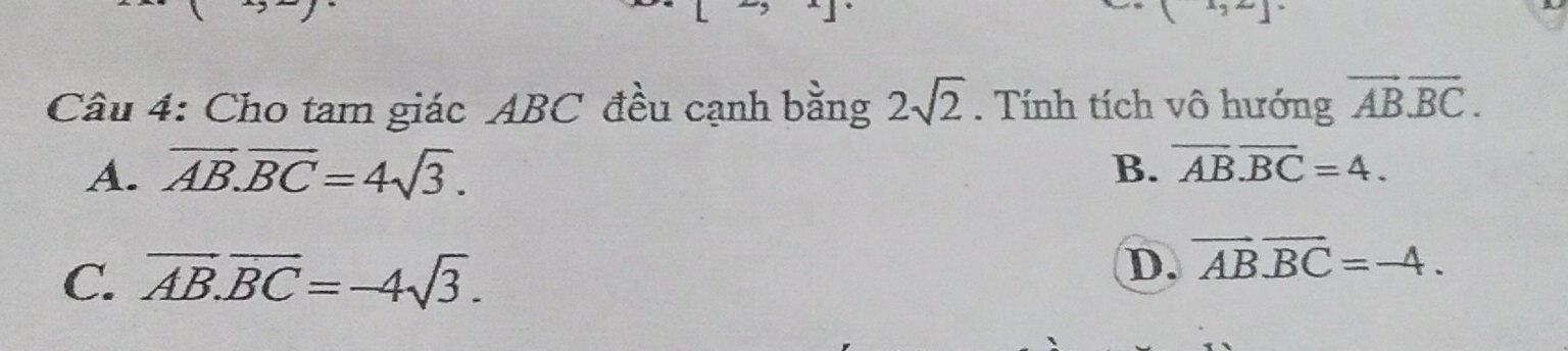 Cho tam giác ABC đều cạnh bằng 2sqrt(2). Tính tích vô hướng overline ABoverline BC.
A. overline AB.overline BC=4sqrt(3). B. overline ABoverline BC=4.
C. overline AB.overline BC=-4sqrt(3).
D. vector ABoverline BC=-4.