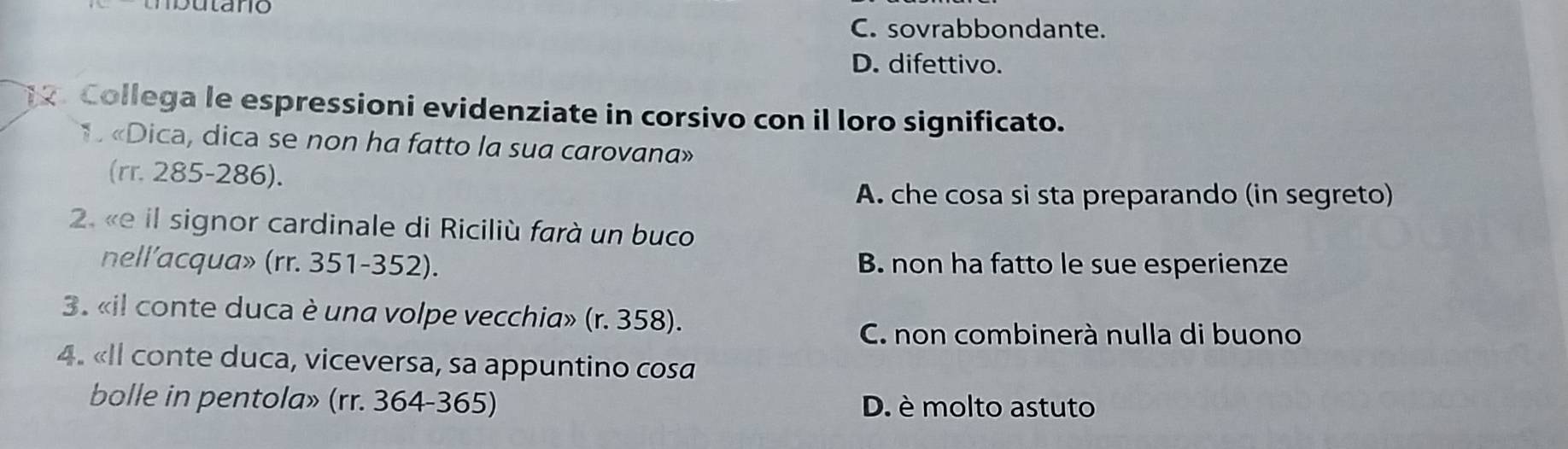 C. sovrabbondante.
D. difettivo.
Collega le espressioni evidenziate in corsivo con il loro significato.
1 «Dica, dica se non ha fatto la sua carovana»
(rr. 285-286).
A. che cosa si sta preparando (in segreto)
2. «e il signor cardinale di Riciliù farà un buco
nell’acqua» (rr. 351-352). B. non ha fatto le sue esperienze
3. «il conte duca è una volpe vecchia» (r. 358).
C. non combinerà nulla di buono
4. «Il conte duca, viceversa, sa appuntino cosa
bolle in pentola» (rr. 364-365) D. è molto astuto