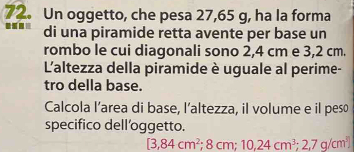 Un oggetto, che pesa 27,65 g, ha la forma 
di una piramide retta avente per base un 
rombo le cui diagonali sono 2,4 cm e 3,2 cm. 
L'altezza della piramide è uguale al perime- 
tro della base. 
Calcola l’area di base, l’altezza, il volume e il peso 
specifico dell’oggetto.
[3,84cm^2; 8cm; 10,24cm^3; 2,7g/cm^3]