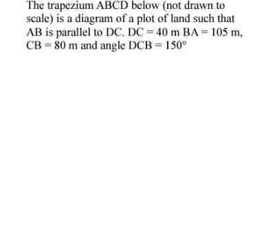 The trapezium ABCD below (not drawn to 
scale) is a diagram of a plot of land such that
AB is parallel to DC. DC=40mBA=105m,
CB=80m and angle DCB=150°