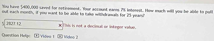 You have $400,000 saved for retirement. Your account earns 7% interest. How much will you be able to pull 
out each month, if you want to be able to take withdrawals for 25 years?
$ 2827.12 × This is not a decimal or integer value. 
Question Help: Video 1 > Video 2