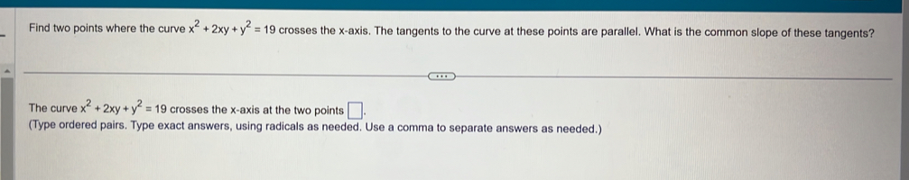 Find two points where the curve x^2+2xy+y^2=19 crosses the x-axis. The tangents to the curve at these points are parallel. What is the common slope of these tangents?
The curve x^2+2xy+y^2=19 crosses the x-axis at the two points □. 
(Type ordered pairs. Type exact answers, using radicals as needed. Use a comma to separate answers as needed.)