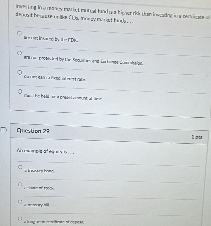 Investing in a money market mutual fund is a higher risk than investing in a certificate of
deposit because unlike CDs, money market funds . . .
are not insured by the FDIC.
are not protected by the Securities and Exchange Commission.
do not earn a fixed interest rate.
must be held for a preset amount of time.
Question 29 1 pts
An example of equity is . . .
a treasury bond.
a share of stock.
a treasury bill.
a long-term certificate of deposit.