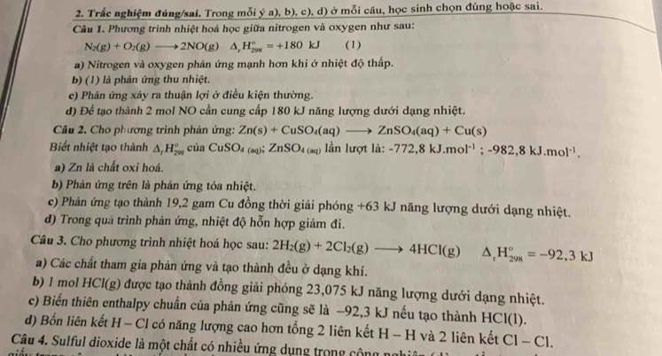 Trắc nghiệm đúng/sai. Trong mỗi ý a), b), c), d) ở mỗi câu, học sinh chọn đúng hoặc sai.
Câu 1. Phương trình nhiệt hoá học giữa nitrogen và oxygen như sau:
N_2(g)+O_2(g)to 2NO(g)△ _rH_(201)°=+180kJ (1)
a) Nitrogen và oxygen phản ứng mạnh hơn khi ở nhiệt độ thấp.
b) (1) là phản ứng thu nhiệt.
c) Phản ứng xảy ra thuận lợi ở điều kiện thường.
d) Để tạo thành 2 mol NO cần cung cấp 180 kJ năng lượng dưới dạng nhiệt.
Câu 2. Cho phương trình phản ứng: Zn(s)+CuSO_4(aq)to ZnSO_4(aq)+Cu(s)
Biết nhiệt tạo thành △ _fH_(298)^o của CuSO_4(aq);ZnSO_4(aq) lần lưc rtla: -772,8kJ.mol^(-1);-982,8kJ.mol^(-1).
a) Zn là chất oxi hoá.
b) Phản ứng trên là phản ứng tỏa nhiệt.
c) Phản ứng tạo thành 19,2 gam Cu đồng thời giải phóng +63 kJ năng lượng dưới dạng nhiệt.
d) Trong quá trình phản ứng, nhiệt độ hỗn hợp giảm đi.
Câu 3. Cho phương trình nhiệt hoá học sau: 2H_2(g)+2Cl_2(g)to 4HCl(g) △ _rH_(298)°=-92,3kJ
a) Các chất tham gia phản ứng và tạo thành đều ở dạng khí.
b) 1 mol HCl(g) được tạo thành đồng giải phóng 23,075 kJ năng lượng dưới dạng nhiệt.
c) Biến thiên enthalpy chuẩn của phản ứng cũng sẽ là −92,3 kJ nếu tạo thành HCl(1).
d) Bốn liên kết H - Cl có năng lượng cao hơn tổng 2 liên kết H-H và 2 liên kết Cl -C1
Câu 4. Sulful dioxide là một chất có nhiều ứng dụng trong cộng ngh