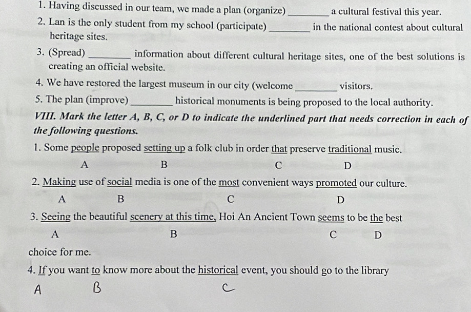 Having discussed in our team, we made a plan (organize) _a cultural festival this year.
2. Lan is the only student from my school (participate) _in the national contest about cultural
heritage sites.
3. (Spread) _information about different cultural heritage sites, one of the best solutions is
creating an official website.
4. We have restored the largest museum in our city (welcome _visitors.
5. The plan (improve)_ historical monuments is being proposed to the local authority.
VIII. Mark the letter A, B, C, or D to indicate the underlined part that needs correction in each of
the following questions.
1. Some people proposed setting up a folk club in order that preserve traditional music.
A
B
C
D
2. Making use of social media is one of the most convenient ways promoted our culture.
A B
C
D
3. Seeing the beautiful scenery at this time, Hoi An Ancient Town seems to be the best
A
B
C D
choice for me.
4. If you want to know more about the historical event, you should go to the library
A