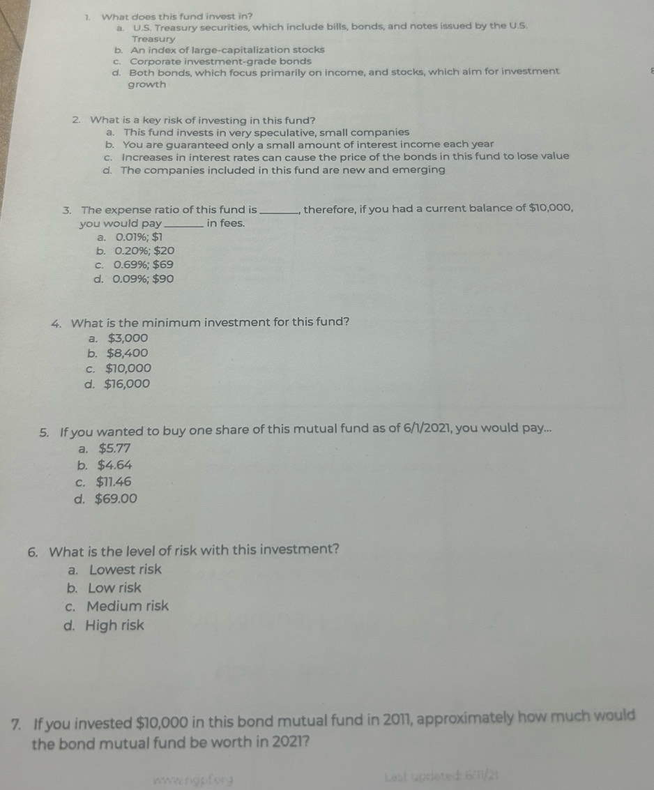 What does this fund invest in?
a. U.S. Treasury securities, which include bills, bonds, and notes issued by the U.S.
Treasury
b. An index of large-capitalization stocks
c. Corporate investment-grade bonds
d. Both bonds, which focus primarily on income, and stocks, which aim for investment
growth
2. What is a key risk of investing in this fund?
a. This fund invests in very speculative, small companies
b. You are guaranteed only a small amount of interest income each year
c. Increases in interest rates can cause the price of the bonds in this fund to lose value
d. The companies included in this fund are new and emerging
3. The expense ratio of this fund is _, therefore, if you had a current balance of $10,000,
you would pay _in fees.
a. 0.01%; $1
b. 0.20%; $20
c. 0.69%; $69
d. 0.09%; $90
4. What is the minimum investment for this fund?
a. $3,000
b. $8,400
c. $10,000
d. $16,000
5. If you wanted to buy one share of this mutual fund as of 6/1/2021, you would pay...
a. $5.77
b. $4.64
c. $11.46
d. $69.00
6. What is the level of risk with this investment?
a. Lowest risk
b. Low risk
c. Medium risk
d. High risk
7. If you invested $10,000 in this bond mutual fund in 2011, approximately how much would
the bond mutual fund be worth in 2021?
wwwrigpforg Lest uprieted: 6/11/21