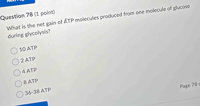 Nex
Question 78 (1 point)
What is the net gain of ATP molecules produced from one molecule of glucose
during glycolysis?
10 ATP
2 ATP
4 ATP
8 ATP
Page 78
36-38 ATP