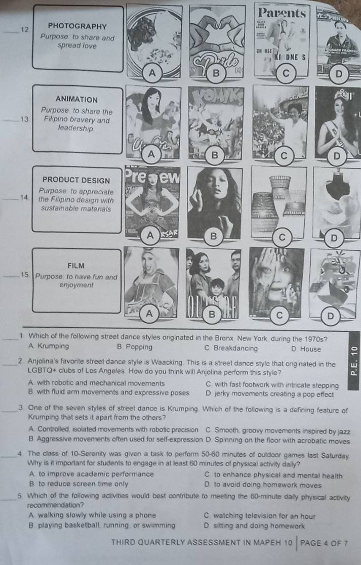 Parents
_12
_13
_14
_15
_1. Which of the following street dance styles onginated in the Bronx. New York, during the 1970s?
。
_2. Anjolina's favorite street dance style is Waacking. This is a street dance style that originated in the w
LGBTQ+ clubs of Los Angeles. How do you think will Anjolina perform this style? a.
A with robotic and mechanical movements C with fast footwork with intricate stepping
B with fluid arm movements and expressive poses D jerky movements creating a pop effect
_3. One of the seven styles of street dance is Krumping. Which of the following is a defining feature of
Krumping that sets it apart from the others?
A. Controlled, isolated movements with robotic precision C. Smooth, groovy movements inspired by jazz
B. Aggressive movements often used for self-expression D. Spinning on the floor with acrobatic moves
_4 The class of 10 -Serenity was given a task to perform 50-60 minutes of outdoor games last Saturday
Why is it important for students to engage in at least 60 minutes of physical activity daily?
A to improve academic performance C. to enhance physical and mental health
B. to reduce screen time only D. to avoid doing homework moves
_5. Which of the following activities would best contribute to meeting the 60-minute daily physical activity
recommendation?
A. walking slowly while using a phone C. watching television for an hour
B. playing basketball, running, or swimming D sitting and doing homework
THIRD QUARTERLY ASSESSMENT IN MAPEH 10 PAGE 4 OF 7
