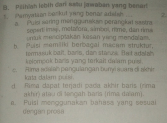 Pilihiah lebih dari satu jawaban yang benar!
1. Pernyataan berikut yang benar adalah .... 2.
a. Puisi sering menggunakan perangkat sastra
seperti imaji, metafora, simbol, ritme, dan rima
untuk menciptakan kesan yang mendalam.
b. Puisi memiliki berbagai macam struktur,
termasuk bait, baris, dan stanza. Bait adalah
kelompok baris yang terkait dalam puisi.
c. Rima adalah pengulangan bunyi suara di akhir
kata dalam puisi.
d. Rima dapat terjadi pada akhir baris (rima
akhir) atau di tengah baris (rima dalam).
e. Puisi menggunakan bahasa yang sesuai
dengan prosa