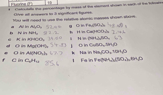 Fluorine (F) 19 
1 Calculate the percentage by mass of the element shown in each of the followin 
Give all answers to 3 significant figures. 
You will need to use the relative atomic masses shown above. 
a Al in Al_2O_3
g O in Fe_2(SO_4)_3
b N in NH_3 h H in Ca(HCO_3)_2
i 
c K in KHCO_3 N in (NH_4)_2SO_4
d O in Mg(OH)_2 j O in CuSO_4.5H_2O
e O in Al(NO_3)_3 k Na in Na_2CO_3.10H_2O
f C in C_6H_12 Fe in Fe(NH_4)_2(SO_4)_2.6H_2O