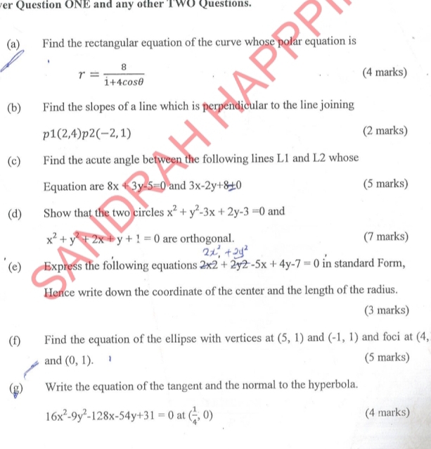 ver Question ONE and any other TWO Questions. 
(a) Find the rectangular equation of the curve whose polar equation is
r= 8/1+4cos θ  
(4 marks) 
(b) Find the slopes of a line which is perpendicular to the line joining
p1(2,4) 2(-2,1) (2 marks) 
(c) Find the acute angle between the following lines L1 and L2 whose 
Equation are 8x4 3y-5=0 and 3x-2y+8± 0 (5 marks) 
(d) Show that the two circles x^2+y^2-3x+2y-3=0 and
x^2+y^2+2x+y+1=0 are orthogonal. (7 marks) 
(e) Express the following equations 2x2+2y2-5x+4y-7=0 in standard Form, 
Hence write down the coordinate of the center and the length of the radius. 
(3 marks) 
(f) Find the equation of the ellipse with vertices at (5,1) and (-1,1) and foci at (4, 
and (0,1). (5 marks) 
(g) Write the equation of the tangent and the normal to the hyperbola.
16x^2-9y^2-128x-54y+31=0 at ( 1/4 ,0) (4 marks)