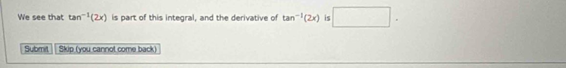 We see that tan^(-1)(2x) is part of this integral, and the derivative of tan^(-1)(2x) is □. 
Submit Skip (you cannot come back)