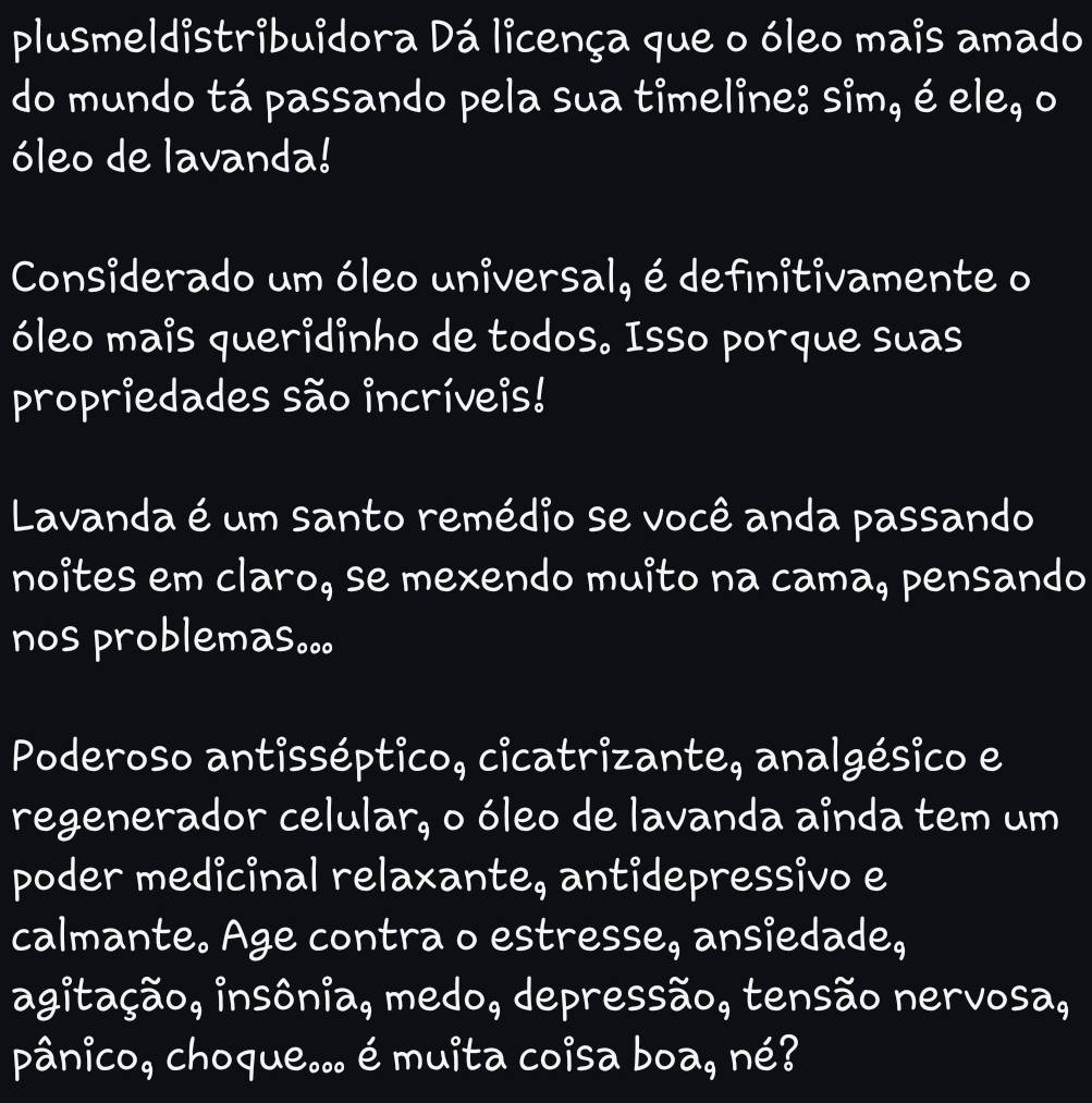 plusmeldistribuidora Dá licença que o óleo mais amado 
do mundo tá passando pela sua timeline: sim, é ele, o 
óleo de lavanda! 
Considerado um óleo universal, é definitivamente o 
óleo mais queridinho de todos. Isso porque suas 
propriedades são incríveis! 
Lavanda é um santo remédio se você anda passando 
noites em claro, se mexendo muito na cama, pensando 
nos problemas。。。 
Poderoso antisséptico, cicatrizante, analgésico e 
regenerador celular, o óleo de lavanda ainda tem um 
poder medicinal relaxante, antidepressivo e 
calmante. Age contra o estresse, ansiedade, 
agitação, insônia, medo, depressão, tensão nervosa, 
pânico, choque... é muita coisa boa, né?