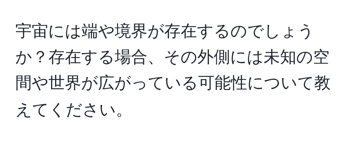 宇宙には端や境界が存在するのでしょうか？存在する場合、その外側には未知の空間や世界が広がっている可能性について教えてください。
