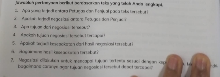 Jawablah pertanyaan berikut berdasarkan teks yang telah Anda lengkapi. 
1. Apa yang terjadi antara Petugas dan Penjual pada teks tersebut? 
2. Apakah terjadi negosiasi antara Petugas dan Penjual? 
3. Apa tujuan dari negosiasi tersebut? 
4. Apakah tujuan negosiasi tersebut tercapai? 
5. Apakah terjadi kesepakatan dari hasil negosiasi tersebut? 
6. Bagaimana hasil kesepakatan tersebut? 
7. Negosiasi dilakukan untuk mencapai tujuan tertentu sesuai dengan kepa 1. M nda. 
bagaimana caranya agar tujuan negosiasi tersebut dapat tercapai?