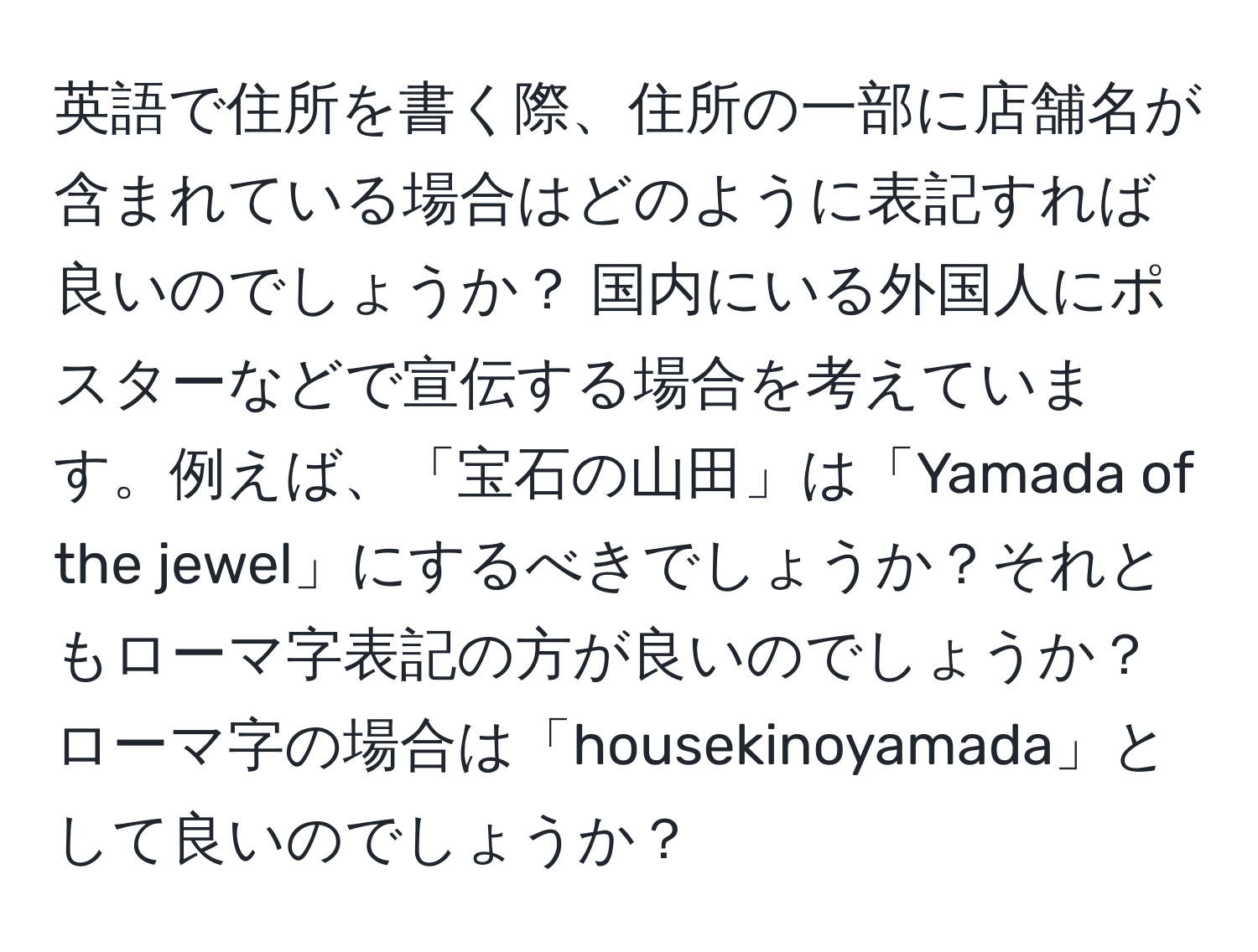 英語で住所を書く際、住所の一部に店舗名が含まれている場合はどのように表記すれば良いのでしょうか？ 国内にいる外国人にポスターなどで宣伝する場合を考えています。例えば、「宝石の山田」は「Yamada of the jewel」にするべきでしょうか？それともローマ字表記の方が良いのでしょうか？ローマ字の場合は「housekinoyamada」として良いのでしょうか？