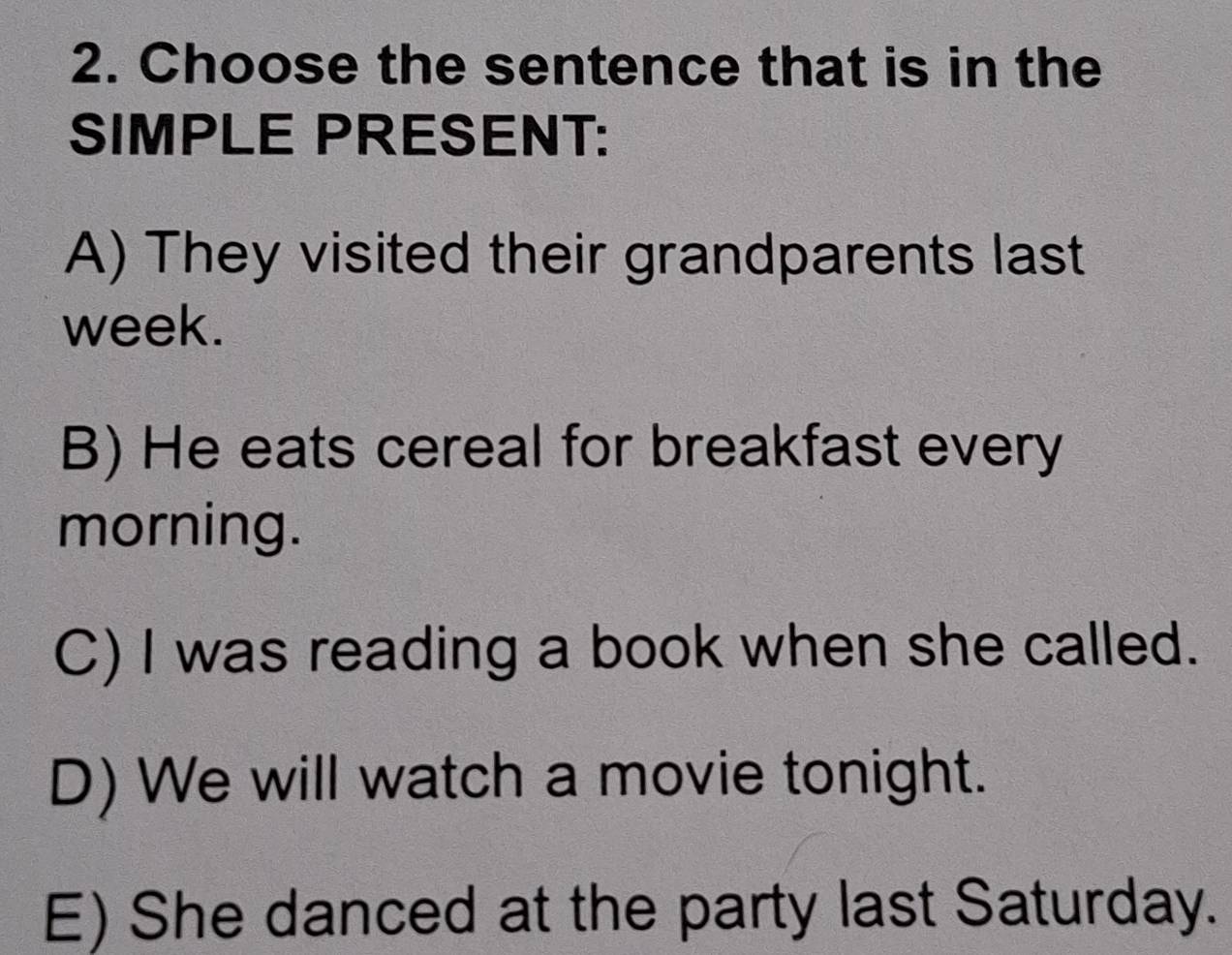 Choose the sentence that is in the
SIMPLE PRESENT:
A) They visited their grandparents last
week.
B) He eats cereal for breakfast every
morning.
C) I was reading a book when she called.
D) We will watch a movie tonight.
E) She danced at the party last Saturday.