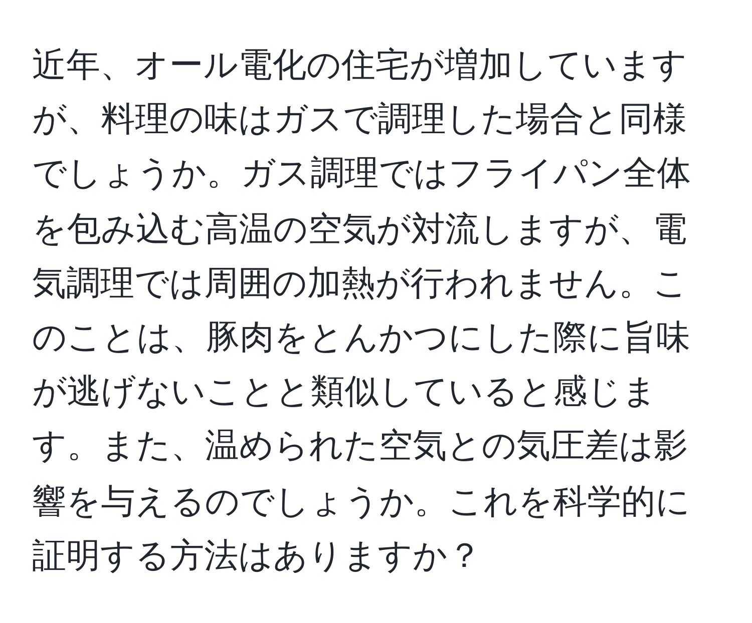 近年、オール電化の住宅が増加していますが、料理の味はガスで調理した場合と同様でしょうか。ガス調理ではフライパン全体を包み込む高温の空気が対流しますが、電気調理では周囲の加熱が行われません。このことは、豚肉をとんかつにした際に旨味が逃げないことと類似していると感じます。また、温められた空気との気圧差は影響を与えるのでしょうか。これを科学的に証明する方法はありますか？