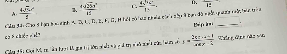 Mạt phân
D. frac 15
A.  4sqrt(3)a^2/5 .
B.  4sqrt(26)a^2/15 . C.  4sqrt(3)a^2/15 . 
Câu 34: Cho 8 bạn học sinh A, B, C, D, E, F, G, H hỏi có bao nhiêu cách xếp 8 bạn đó ngồi quanh một bản tròn
có 8 chiếc ghế? Đáp án: _.
Câu 35: Gọi M, m lần lượt là giá trị lớn nhất và giá trị nhỏ nhất của hàm số y= (2cos x+1)/cos x-2 . Khẳng định nào sau