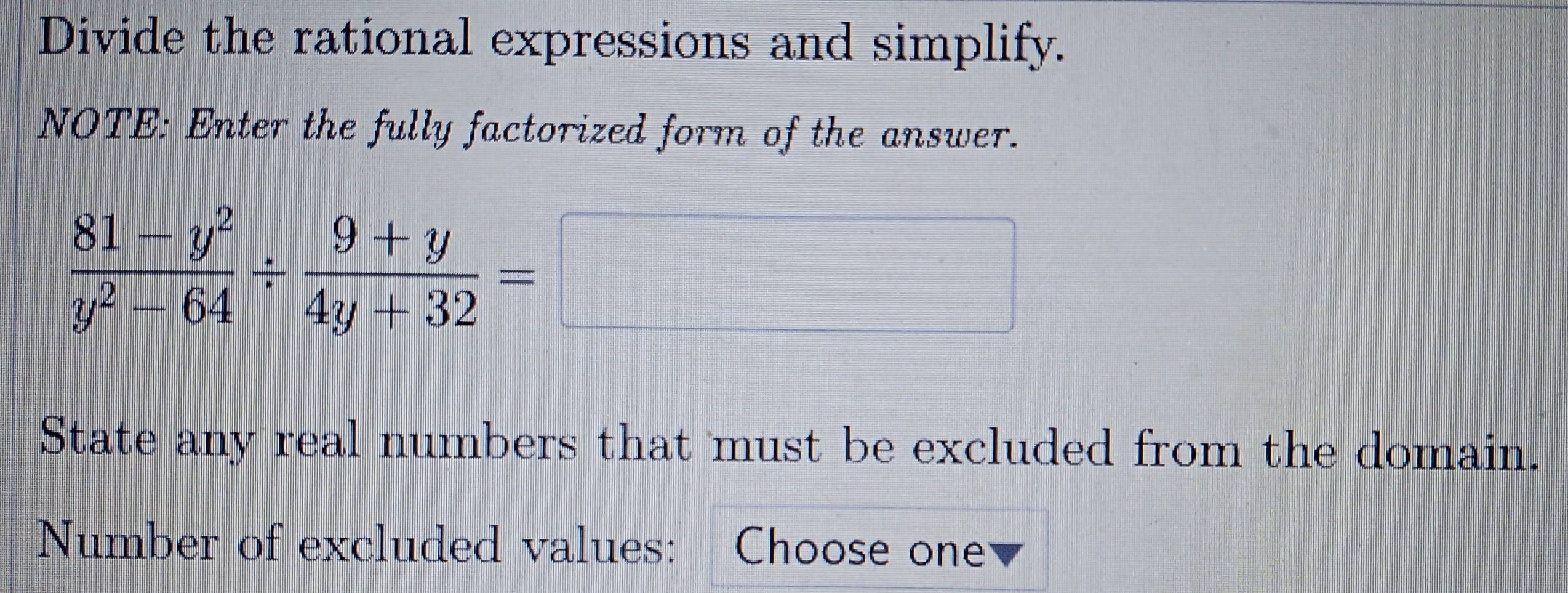 Divide the rational expressions and simplify. 
NOTE: Enter the fully factorized form of the answer.
 (81-y^2)/y^2-64 /  (9+y)/4y+32 =
State any real numbers that must be excluded from the domain. 
Number of excluded values: Choose one