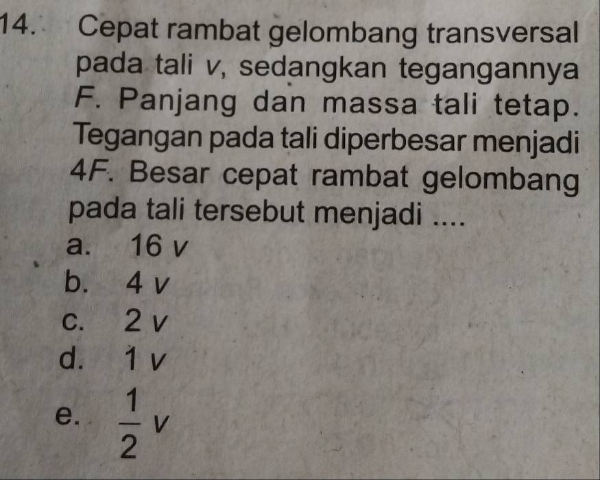 Cepat rambat gelombang transversal
pada tali v, sedangkan tegangannya
F. Panjang dan massa tali tetap.
Tegangan pada tali diperbesar menjadi
4F. Besar cepat rambat gelombang
pada tali tersebut menjadi ....
a. 16 v
b. 4 v
c. 2 v
d. 1 v
e.  1/2 v