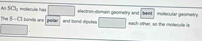 a n SCl_2 molecule has □ electron-domain geometry and bent molecular geometry. 
The S—C1 bonds are | polar | and bond dipoles □ each other, so the molecule is° □ 