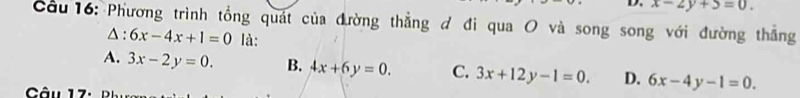 x-2y+5=0. 
Cầu 16: Phương trình tổng quát của đường thẳng đ đi qua O và song song với đường thắng
△ . 6x-4x+1=0 là:
A. 3x-2y=0. B. 4x+6y=0. C. 3x+12y-1=0. D. 6x-4y-1=0.