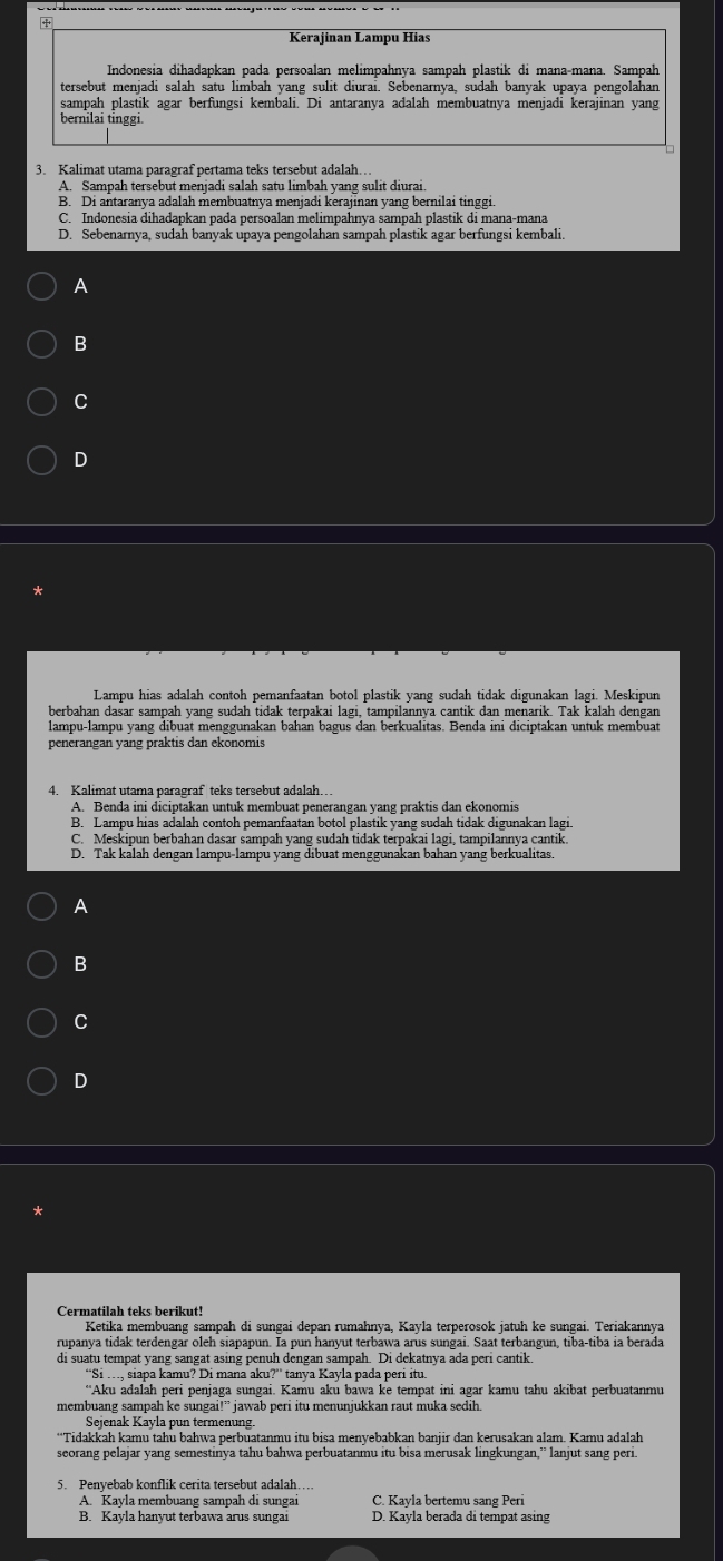 +
Kerajinan Lampu Hias
Indonesia dihadapkan pada persoalan melimpahnya sampah plastik di mana-mana. Sampah
tersebut menjadi salah satu limbah yang sulit diurai. Sebenarnya, sudah banyak upaya pengolahan
sampah plastik agar berfungsi kembali. Di antaranya adalah membuatnya menjadi kerajinan yang
bernilai tinggi.
3. Kalimat utama paragraf pertama teks tersebut adalah..
A. Sampah tersebut menjadi salah satu limbah yang sulit diurai.
B. Di antaranya adalah membuatnya menjadi kerajinan yang bernilai tinggi
C. Indonesia dihadapkan pada persoalan melimpahnya sampah plastik di mana-mana
D. Sebenarnya, sudah banyak upaya pengolahan sampah plastik agar berfungsi kembali.
A
B
C
D
Lampu hias adalah contoh pemanfaatan botol plastik vang sudah tidak digunakan lagi. Meskipun
berbahan dasar sampah yang sudah tidak terpakai lagi, tampilannya cantik dan menarik. Tak kalah dengan
penerangan yang präktis dan ekonomis
4. Kalimat utama paragraf teks tersebut adalah…
A. Benda ini diciptakan untuk membuat penerangan yang praktis dan ekonomis
B. Lampu hias adalah contoh pemanfaatan botol plastik yang sudah tidak digunakan lagi.
C. Meskipun berbahan dasar sampah yang sudah tidak terpakai lagi, tampilannya cantik
D. Tak kalah dengan lampu-lampu yang dibuat menggunakan bahan yang berkualitas.
A
B
C
D
Cermatilah teks berikut!
Ketika membuang sampah di sungai depan rumahnya, Kayla terperosok jatuh ke sungai. Teriakannya
rupanya tidak terdengar oleh siapapun. Ia pun hanyut terbawa arus sungai. Saat terbangun, tiba-tiba ia berada
di suatu tempat yang sangat asing penuh dengan sampah. Di dekatnya ada peri cantik
“Si …, siapa kamu? Di mana aku?” tanya Kayla pada peri itu.
''Aku adalah peri penjaga sungai. Kamu aku bawa ke tempat ini agar kamu tahu akibat perbuatanmu
membuang sampah ke sungai!” jawab peri itu menunjukkan raut muka sedih
Seienak Kavla pun termenung
“Tidakkah kamu tahu bahwa perbuatanmu itu bisa menyebabkan banjir dan kerusakan alam. Kamu adalah
seorang pelajar yang semestinya tahu bahwa perbuatanmu itu bisa merusak lingkungan,” lanjut sang peri.
5. Penyebab konflik cerita tersebut adalah…
A. Kayla membuang sampah di sungai C. Kayla bertemu sang Peri
B. Kayla hanyut terbawa arus sungai D. Kayla berada di tempat asing