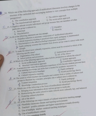 Which one of the following approach of molticaltaral divversion involves changes in the
ytracture of the corriculum and encouraging students to view coscepts tom multiple
perspectives?
(5. A negative aitude towards individuals and group becaase they are membres of other B The transformational approoch A. The contributlon approach C. The additive approach D. The social action approaca
_partiouthe gomp is referred a A. Stereotypo
B. Discrimination D. fishaicity C;Prejufice
_
16.Ald of the folowing shateragnts and tree coompt;
A. Pajoufion sedution in sucemary compueents of nofricultonal edluation
B. Calurd responsive teaching is peactioed when equity pedagogy is impilmented
C. Disorinaiution is the affecthvo/tezling/conponent of prejuutice.
D. Eqaity polaphey sutemes fue students frore dreme groap oone to schoo with much
17. To make the seloed more coltunally respensive, reforn enot be occured in which of the
stongth
fullowing specite areas? A. Ch ganianion of the schoal Clndracional processe
11. School palicies and propedures
_18. Which-oee of the following approaches takes bofiste perspective to scorm the school? BAll of the Ahmoe C. Nystent apprach
A. Social psyifologfical opproach B. Structunal interrent on appemach
_19. A peopective shat stnce the sociafization experizace of kow inconss atudients pervenl thae D. Costrization Approaca
from attaining knowladge and sifs that is needed for acodknic soceesies ig C. Egoity pedagogy
B. Cultural responsive teaching A. Celtusal deprivatioa Paradion
_20. The extend to which teachers use euengles and contents from a variety of coltares and D. Social pryclology thwory
_grouge to ifuatrade key concepts, principles into a subject arew is referved as; C. Eyzity pedagogy
B. Knowledge construction proces A. Content imegraios
2 1. Which one of the fullowing is the focus of muincultural efeattion? D. Social prychology treory
A. Buinging wore infornatine about various groups to tewbooks
_D. All of the above C. Fostoring cultural plurafisms B. Resiracturing the entie school to make schools more colturally fair, and balnced
22. All of the followings are major domain of cultural resposaive teachving excepe;
_O Plusalistic classsoom climate and learerg enviconmears
B. Teachers’ positive atthudes and higher expectations towneds diversity
D. Use of smlticultural costers C. Use of maltiple seacher- contered teaching techniques
h exctions beictly