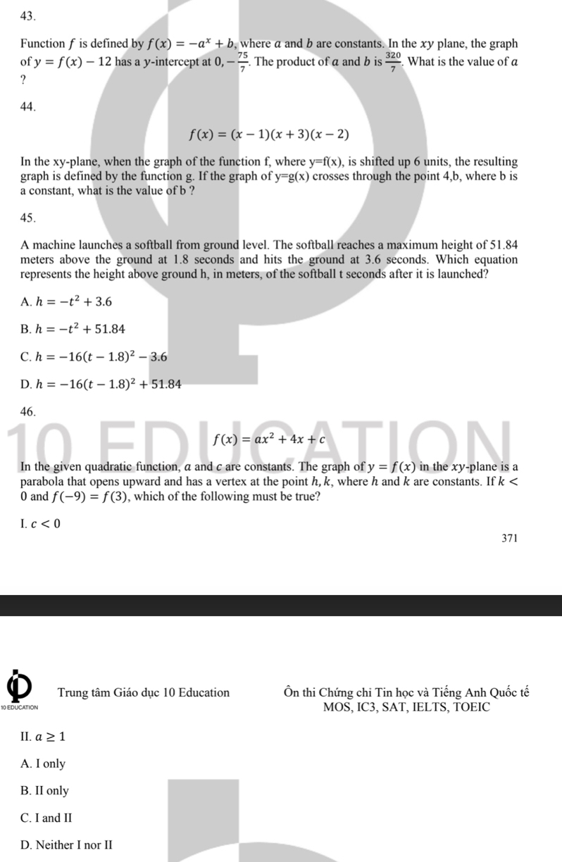 Function f is defined by f(x)=-a^x+b , where a and b are constants. In the xy plane, the graph
of y=f(x)-12 has a y-intercept at 0, - 75/7 . The product of a and b is  320/7  What is the value of a
?
44.
f(x)=(x-1)(x+3)(x-2)
In the xy -plane, when the graph of the function f, where y=f(x) , is shifted up 6 units, the resulting
graph is defined by the function g. If the graph of y=g(x) crosses through the point 4, b, where b is
a constant, what is the value of b ?
45.
A machine launches a softball from ground level. The softball reaches a maximum height of 51.84
meters above the ground at 1.8 seconds and hits the ground at 3.6 seconds. Which equation
represents the height above ground h, in meters, of the softball t seconds after it is launched?
A. h=-t^2+3.6
B. h=-t^2+51.84
C. h=-16(t-1.8)^2-3.6
D. h=-16(t-1.8)^2+51.84
46.
f(x)=ax^2+4x+c
In the given quadratic function, a and c are constants. The graph of y=f(x) in the xy -plane is a
parabola that opens upward and has a vertex at the point h, k, where h and k are constants. If k
0 and f(-9)=f(3) , which of the following must be true?
I. c<0</tex> 
371
Trung tâm Giáo dục 10 Education Ôn thi Chứng chi Tin học và Tiếng Anh Quốc tế
10 EDUCATION MOS, IC3, SAT, IELTS, TOEIC
II. a≥ 1
A. I only
B. II only
C. I and II
D. Neither I nor II