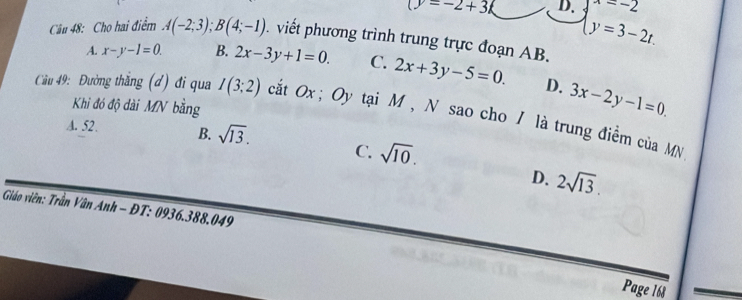 (y=-2+3 D. beginarrayl y=-2 y=3-2t.endarray.
Câu 48: Cho hai điểm A(-2;3); B(4;-1). viết phương trình trung trực đoạn AB.
A. x-y-1=0. B. 2x-3y+1=0. C. 2x+3y-5=0. D. 3x-2y-1=0. 
Khi đó độ dài MN bằng
Câu 49: Đường thắng (đ) đi qua I(3;2) cắt Ox; Oy tại M , N sao cho / là trung điểm của MN
A. 52. B. sqrt(13). C. sqrt(10).
D. 2sqrt(13). 
Giáo viên: Trần Vân Anh - ĐT: 0936.388.049
Page 168