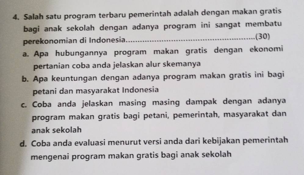 Salah satu program terbaru pemerintah adalah dengan makan gratis 
bagi anak sekolah dengan adanya program ini sangat membatu 
perekonomian di Indonesia_ (30) 
a. Apa hubungannya program makan gratis dengan ekonomi 
pertanian coba anda jelaskan alur skemanya 
b. Apa keuntungan dengan adanya program makan gratis ini bagi 
petani dan masyarakat Indonesia 
c. Coba anda jelaskan masing masing dampak dengan adanya 
program makan gratis bagi petani, pemerintah, masyarakat dan 
anak sekolah 
d. Coba anda evaluasi menurut versi anda dari kebijakan pemerintah 
mengenai program makan gratis bagi anak sekolah