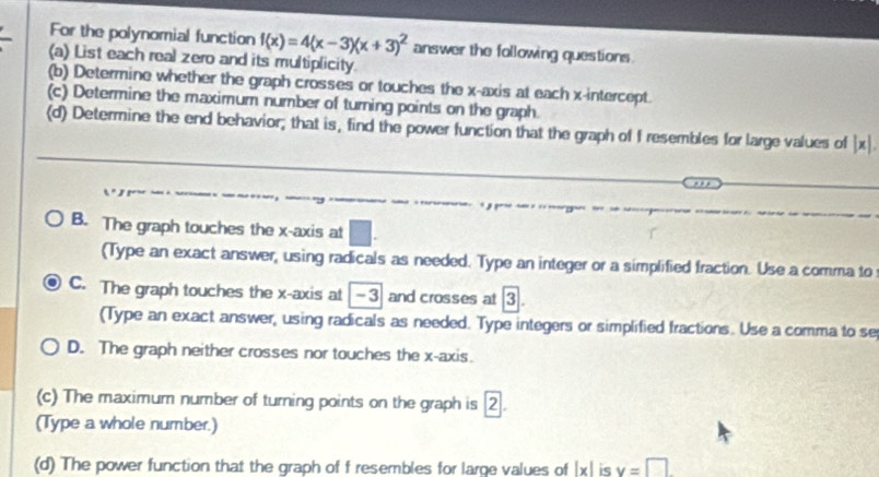 For the polynomial function f(x)=4(x-3)(x+3)^2 answer the following questions. 
(a) List each real zero and its multiplicity. 
(b) Determine whether the graph crosses or touches the x-axis at each x-intercept. 
(c) Determine the maximum number of turning points on the graph. 
(d) Determine the end behavior; that is, find the power function that the graph of f resembles for large values of |x|. 
B. The graph touches the x-axis at 
(Type an exact answer, using radicals as needed. Type an integer or a simplified fraction. Use a comma to 
C. The graph touches the x-axis at -3 and crosses at 3. 
(Type an exact answer, using radicals as needed. Type integers or simplified fractions. Use a comma to se 
D. The graph neither crosses nor touches the x-axis. 
(c) The maximum number of turning points on the graph is 2. 
(Type a whole number.) 
(d) The power function that the graph of f resembles for large values of |x| is v=□