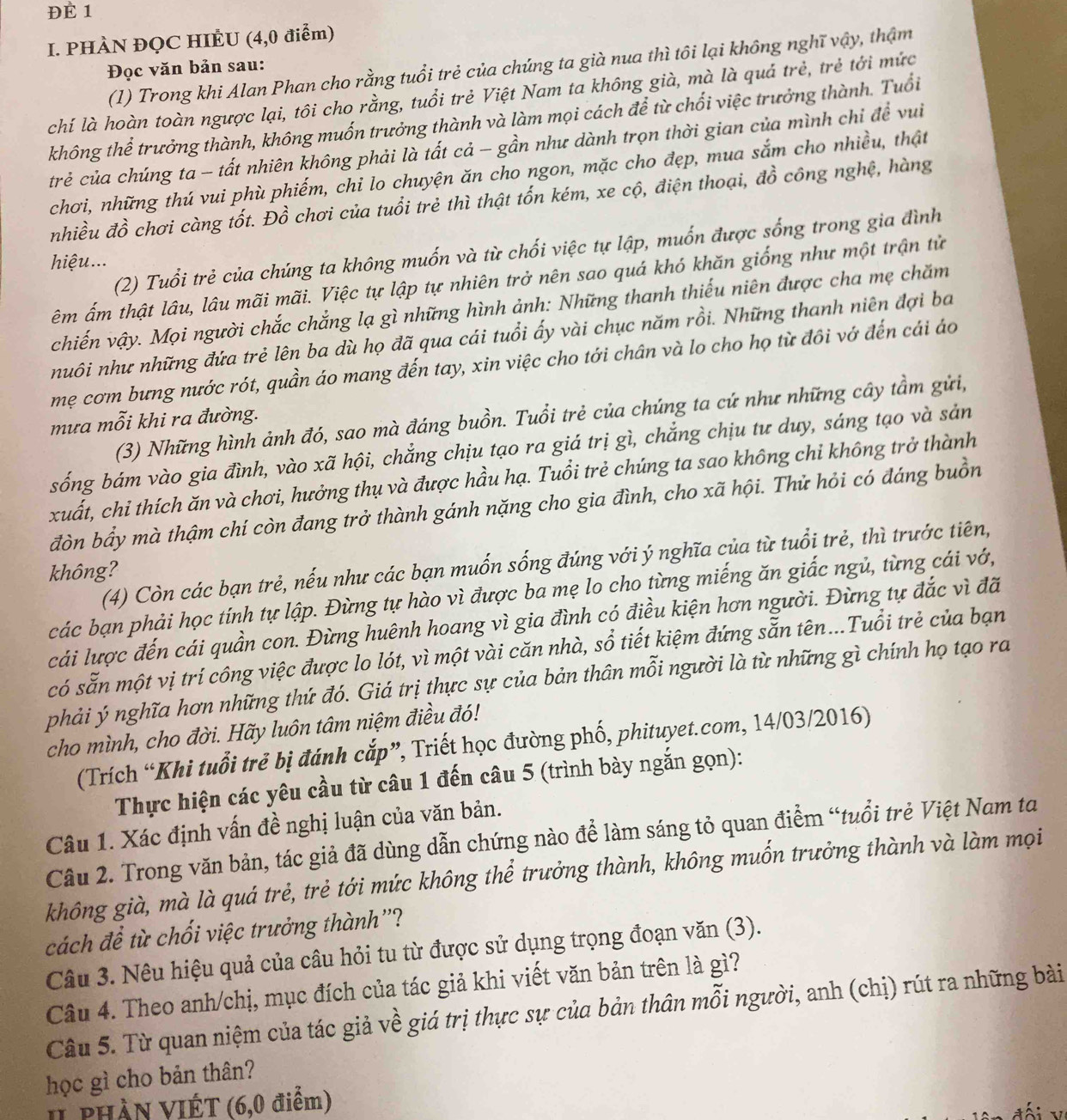 ĐÉ 1
I. PHÀN ĐQC HIÈU (4,0 điểm)
(1) Trong khi Alan Phan cho rằng tuổi trẻ của chúng ta già nua thì tôi lại không nghĩ vậy, thậm
Đọc văn bản sau:
chí là hoàn toàn ngược lại, tôi cho rằng, tuổi trẻ Việt Nam ta không già, mà là quả trẻ, trẻ tới mức
không thể trưởng thành, không muốn trưởng thành và làm mọi cách để từ chối việc trưởng thành. Tuổi
trẻ của chúng ta - tất nhiên không phải là tất cả - gần như dành trọn thời gian của mình chỉ đề vui
chơi, những thú vui phù phiếm, chỉ lo chuyện ăn cho ngon, mặc cho đẹp, mua sắm cho nhiều, thật
nhiều đồ chơi càng tốt. Đồ chơi của tuổi trẻ thì thật tốn kém, xe cộ, điện thoại, đồ công nghệ, hàng
(2) Tuổi trẻ của chúng ta không muốn và từ chối việc tự lập, muốn được sống trong gia đình
hiệu...
êm ấm thật lâu, lâu mãi mãi. Việc tự lập tự nhiên trở nên sao quá khó khăn giống như một trận tử
chiến vậy. Mọi người chắc chắng lạ gì những hình ảnh: Những thanh thiếu niên được cha mẹ chăm
nuôi như những đứa trẻ lên ba dù họ đã qua cái tuổi ấy vài chục năm rồi. Những thanh niên đợi ba
mẹ cơm bưng nước rót, quần áo mang đến tay, xin việc cho tới chân và lo cho họ từ đôi vớ đến cái áo
(3) Những hình ảnh đó, sao mà đáng buồn. Tuổi trẻ của chúng ta cứ như những cây tầm gửi,
mưa mỗi khi ra đường.
sống bám vào gia đình, vào xã hội, chắng chịu tạo ra giá trị gì, chẳng chịu tư duy, sáng tạo và sản
xuất, chỉ thích ăn và chơi, hưởng thụ và được hầu hạ. Tuổi trẻ chúng ta sao không chỉ không trở thành
đòn bầy mà thậm chí còn đang trở thành gánh nặng cho gia đình, cho xã hội. Thử hỏi có đáng buồn
(4) Còn các bạn trẻ, nếu như các bạn muốn sống đúng với ý nghĩa của từ tuổi trẻ, thì trước tiên,
không?
các bạn phải học tính tự lập. Đừng tự hào vì được ba mẹ lo cho từng miếng ăn giấc ngủ, từng cái vớ,
cái lược đến cái quần con. Đừng huênh hoang vì gia đình có điều kiện hơn người. Đừng tự đắc vì đã
có sẵn một vị trí công việc được lo lót, vì một vài căn nhà, sổ tiết kiệm đứng sẵn tên...Tuổi trẻ của bạn
phải ý nghĩa hơn những thứ đó. Giá trị thực sự của bản thân mỗi người là từ những gì chính họ tạo ra
cho mình, cho đời. Hãy luôn tâm niệm điều đó!
(Trích “Khi tuổi trẻ bị đánh cắp”, Triết học đường phố, phituyet.com, 14/03/2016)
Thực hiện các yêu cầu từ câu 1 đến câu 5 (trình bày ngắn gọn):
Câu 1. Xác định vấn đề nghị luận của văn bản.
Câu 2. Trong văn bản, tác giả đã dùng dẫn chứng nào để làm sáng tỏ quan điểm “tuổi trẻ Việt Nam ta
không già, mà là quá trẻ, trẻ tới mức không thể trưởng thành, không muốn trưởng thành và làm mọi
cách đề từ chối việc trưởng thành''?
Câu 3. Nêu hiệu quả của câu hỏi tu từ được sử dụng trọng đoạn văn (3).
Câu 4. Theo anh/chị, mục đích của tác giả khi viết văn bản trên là gì?
Câu 5. Từ quan niệm của tác giả về giá trị thực sự của bản thân mỗi người, anh (chị) rút ra những bài
học gì cho bản thân?
I PHầN VIÉT (6,0 điểm)