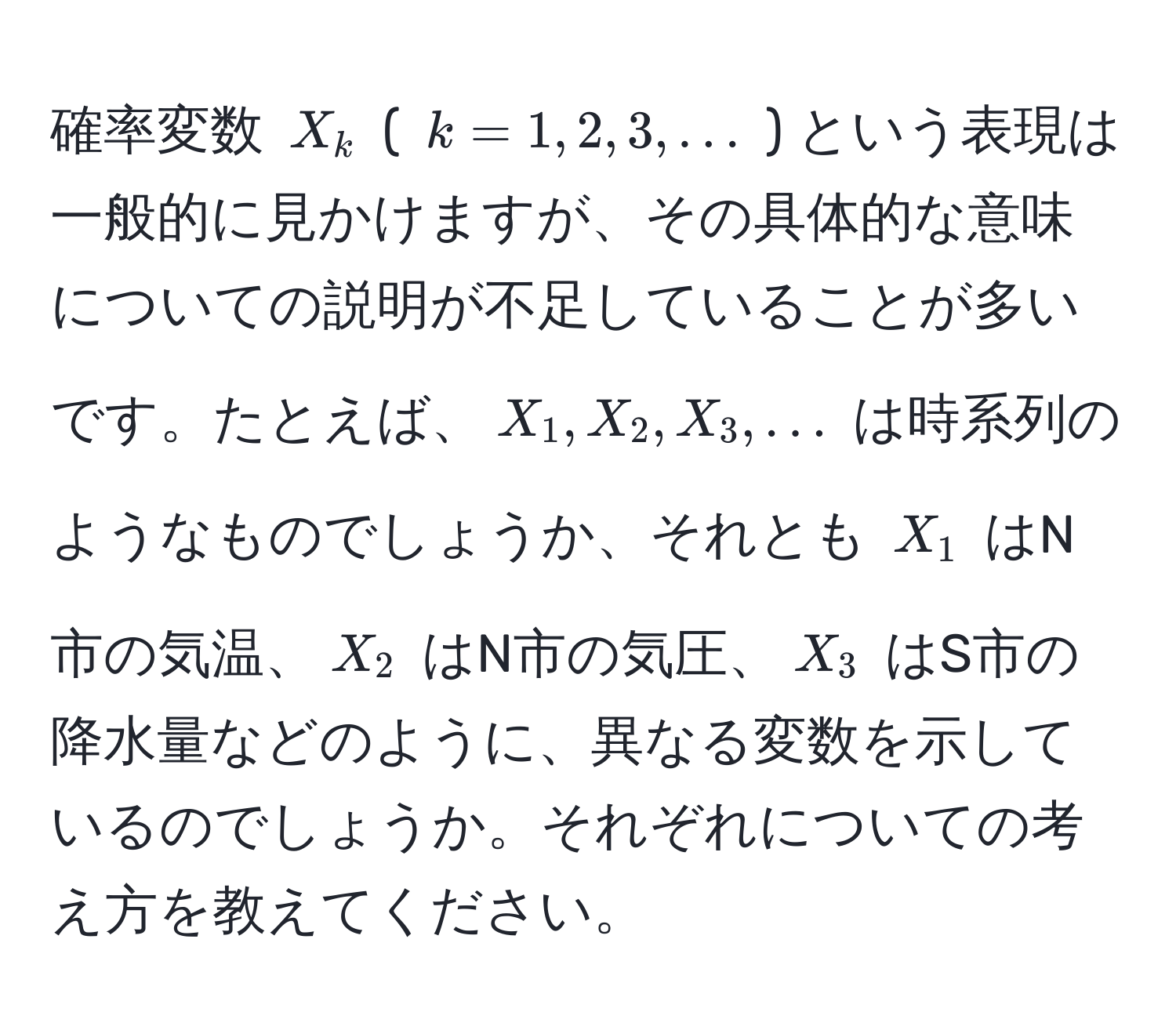 確率変数 $X_k$ ( $k=1,2,3,...$ ) という表現は一般的に見かけますが、その具体的な意味についての説明が不足していることが多いです。たとえば、$X_1, X_2, X_3,...$ は時系列のようなものでしょうか、それとも $X_1$ はN市の気温、$X_2$ はN市の気圧、$X_3$ はS市の降水量などのように、異なる変数を示しているのでしょうか。それぞれについての考え方を教えてください。