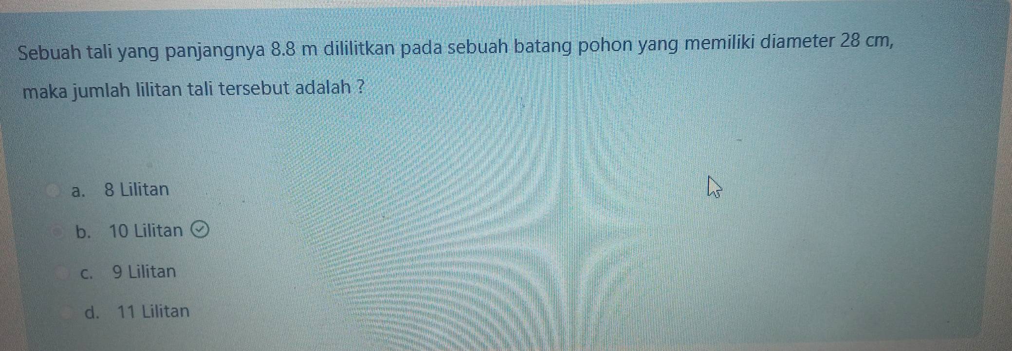 Sebuah tali yang panjangnya 8.8 m dililitkan pada sebuah batang pohon yang memiliki diameter 28 cm,
maka jumlah lilitan tali tersebut adalah ?
a. 8 Lilitan
b. 10 Lilitan (v)
c. 9 Lilitan
d. 11 Lilitan