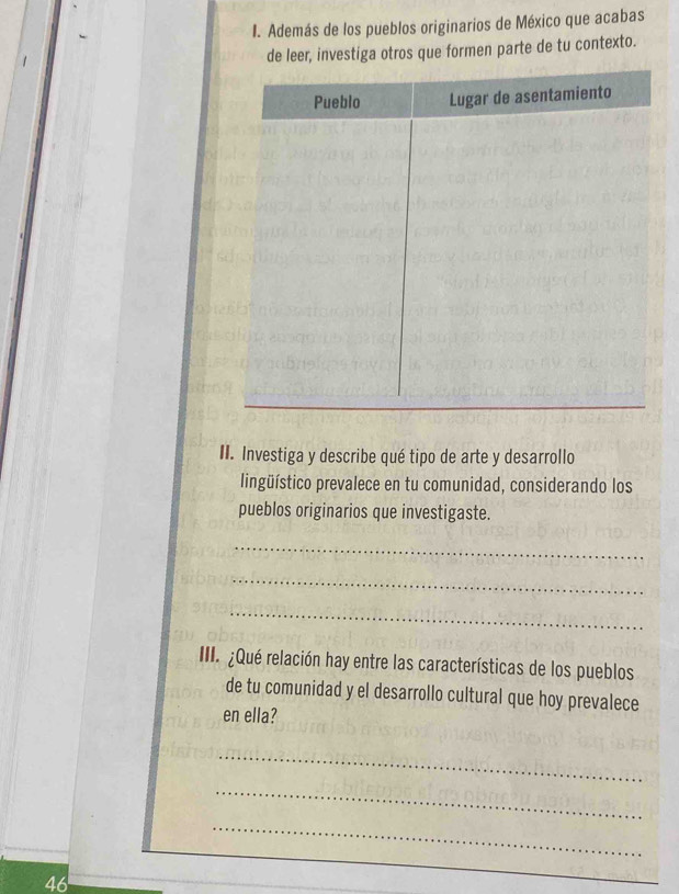 Además de los pueblos originarios de México que acabas 
de leer, investiga otros que formen parte de tu contexto. 
II. Investiga y describe qué tipo de arte y desarrollo 
lingüístico prevalece en tu comunidad, considerando los 
pueblos originarios que investigaste. 
_ 
_ 
_ 
III. ¿Qué relación hay entre las características de los pueblos 
de tu comunidad y el desarrollo cultural que hoy prevalece 
en ella? 
_ 
_ 
_ 
46