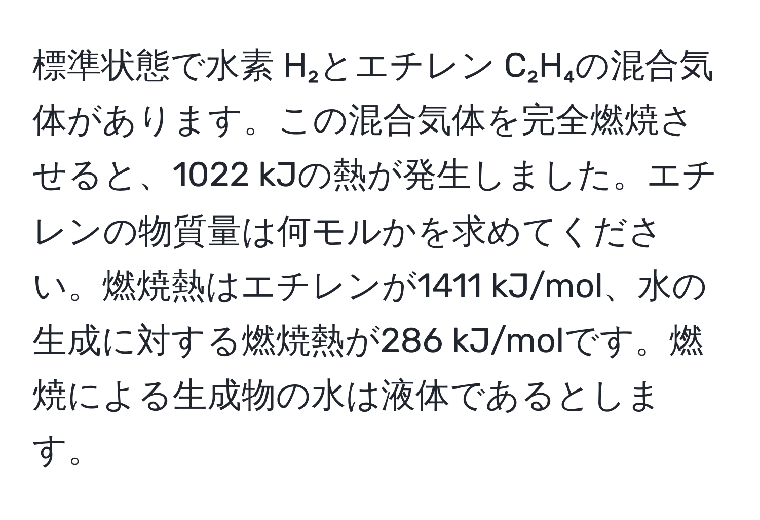 標準状態で水素 H₂とエチレン C₂H₄の混合気体があります。この混合気体を完全燃焼させると、1022 kJの熱が発生しました。エチレンの物質量は何モルかを求めてください。燃焼熱はエチレンが1411 kJ/mol、水の生成に対する燃焼熱が286 kJ/molです。燃焼による生成物の水は液体であるとします。