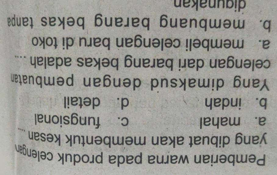 Pemberian warna pada produk celengan
yang dibuat akan membentuk kesan _
a. mahal c. fungsional
b. indah d. detail
Yang dimaksud dengan pembuatan
celengan dari barang bekas adalah ....
a. membeli celengan baru di toko
b. membuang barang bekas tanpa
digunakan