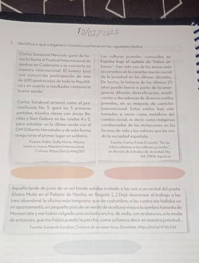 Identifica a qué subgénero cronístico pertenecen los siguientes textos
Carlos Sandoval Mercado ganó de for  Las culturas juveniles -conocidas en
ma brillante el Festival Internacional de  España bajo el epíteto de "tribus ur 
ajedrez en Cadereyta y se convierte en banas''- han sido uno de los temas más
maestro internacional. El evento tuvo recurrentes en la caracterización social
una concurrida participación de más de la juventud en las últimas décadas.
de 600 ajedrecistas de toda la Repúbli De hecho, la historia de los últimos 25
ca y en cuanto a resultados continúa la años puede leerse a partir de la emer-
buena senda. gencia, difusión, diversificación, masifi
cación y decadencia de diversos estilos
Carlos Sandoval arrancó como el pre- juveniles, en su mayoría de carácter
clasificado No. 5, ganó las 5 primeras transnacional. Estos estilos han sido
partidas, triunfos claves con Javier Be- tomados a veces como metáfora del
nítez y Sion Galaviz en las rondas 4 y 5, cambio social, es decir, como imágenes
para entablar en la última ronda con el condensadas de las mutaciones en las
GM Gilberto Hernández y de esta forma formas de vida y los valores que ha vivi-
asegurarse el primer lugar en solitario. do la sociedad española.
Fuente: Pablo Della Morte, México Fuente: Carles Feixa (Coord.), ''De las
tiene un nuevo Maestro Internacional, tribus urbanas a las culturas juveniles",
Crónica. https://bit.ly/44aj2b5 en Revista de Estudios de Juventud, No
64, 2004, Injuve es
Aquella tarde de junio de un sol tímido estaba invitado a las seis a un recital del poeta
Álvaro Mutis en el Palacio de Nariño, en Bogotá. [...] Dejé descansar el trabajo a las
tres; abandoné la oficina más temprano que de costumbre; a las cuatro me hallaba en
mi apartamento, un pequeño piso de un verde de aceituna vieja a la sombra húmeda de
Monserrate y me había colgado una corbata ancha, de seda, con arabescos, a la moda
de entonces, que me había puesto la percha, como solíamos decir en nuestra juventud...
Fuente: Eduardo Escobar, Crónica de un amor loco, Desorbita. https://bit.ly/47ALFAY