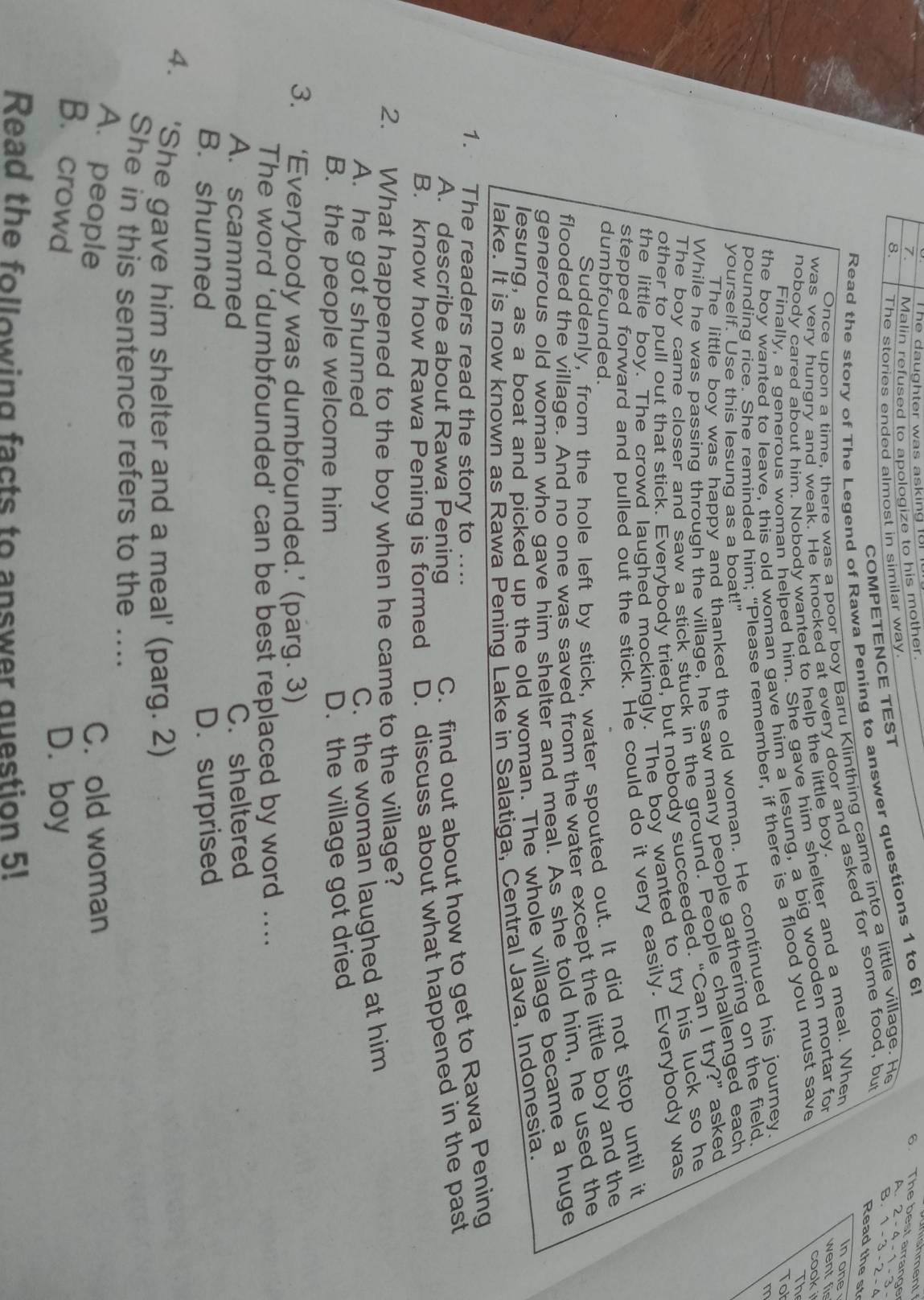he daughter was asking for .
7. Malin refused to apologize to his mother
6. The best arrange
8. The stories ended almost in similar way.
COMPETENCE TEST
A. 2 - 4 - 1 - 3-
Read the story of The Legend of Rawa Pening to answer questions 1 to 6!
Once upon a time, there was a poor boy Baru Klinthing came into a little village. He
B. 1 - 3 - 2 - 4 Read the st
In one
was very hungry and weak. He knocked at every door and asked for some food, but
nobody cared about him. Nobody wanted to help the little boy.
went fi
Finally, a generous woman helped him. She gave him shelter and a meal. When
Th
the boy wanted to leave, this old woman gave him a lesung, a big wooden mortar for
To
pounding rice. She reminded him; “Please remember, if there is a flood you must save
cook i
The little bov was happy and thanked the old woman. He continued his journey
m
yourself. Use this lesung as a boat!"
While he was passing through the village, he saw many people gathering on the field
The boy came closer and saw a stick stuck in the ground. People challenged each
other to pull out that stick. Everybody tried, but nobody succeeded. “Can I try?” asked
the little boy. The crowd laughed mockingly. The boy wanted to try his luck so he
stepped forward and pulled out the stick. He could do it very easily. Everybody was
Suddenly, from the hole left by stick, water spouted out. It did not stop until it
dumbfounded.
flooded the village. And no one was saved from the water except the little boy and the
generous old woman who gave him shelter and meal. As she told him, he used the
lesung, as a boat and picked up the old woman. The whole village became a huge
lake. It is now known as Rawa Pening Lake in Salatiga, Central Java, Indonesia.
1. The readers read the story to ...
A. describe about Rawa Pening
C. find out about how to get to Rawa Pening
B. know how Rawa Pening is formed D. discuss about what happened in the past
2. What happened to the boy when he came to the village?
A. he got shunned
C. the woman laughed at him
B. the people welcome him
D. the village got dried
3. ‘Everybody was dumbfounded.’ (parg. 3)
The word 'dumbfounded' can be best replaced by word ....
A. scammed C. sheltered
B. shunned D. surprised
4. 'She gave him shelter and a meal' (parg. 2)
She in this sentence refers to the ....
A. people C. old woman
B. crowd
D. boy
Read the following facts to answer guestion 5!
