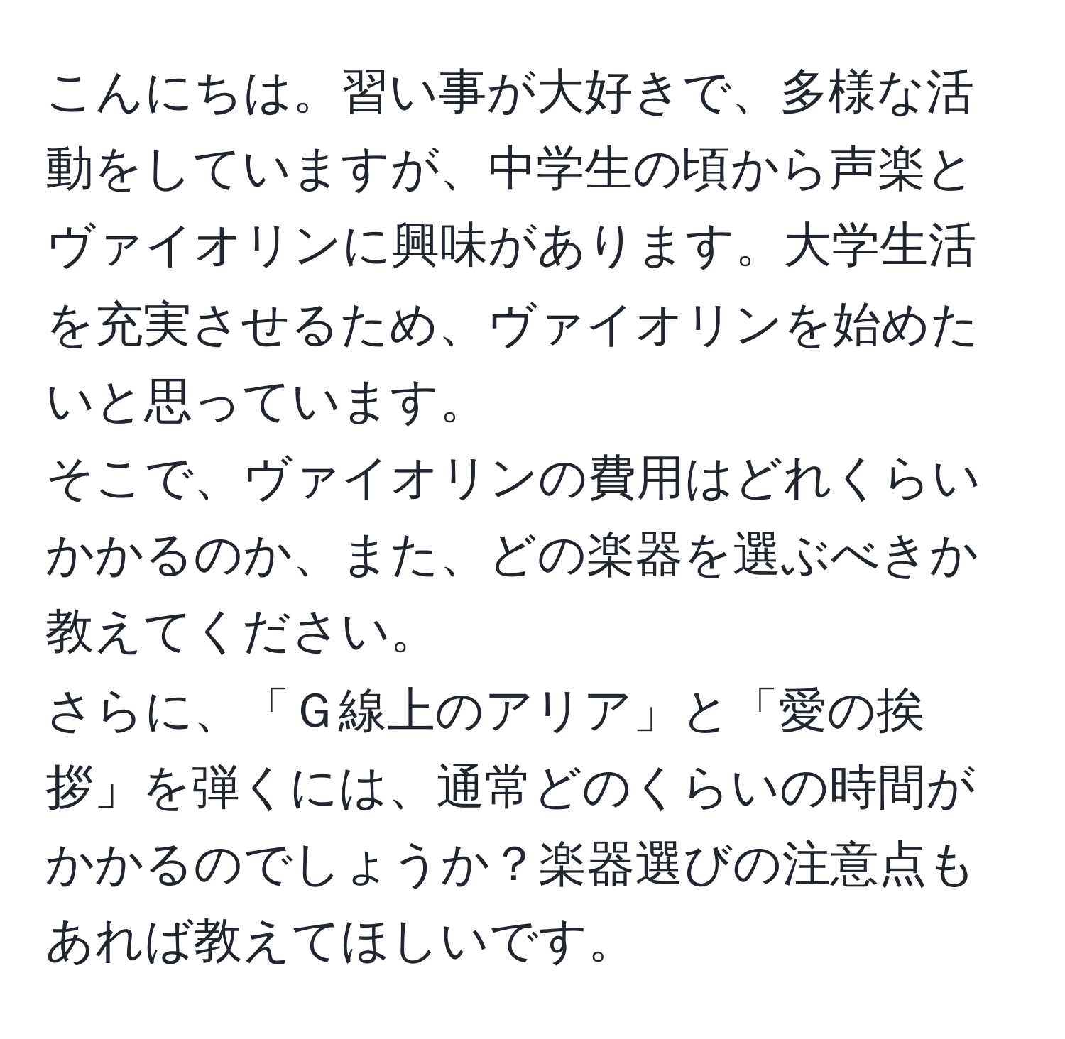 こんにちは。習い事が大好きで、多様な活動をしていますが、中学生の頃から声楽とヴァイオリンに興味があります。大学生活を充実させるため、ヴァイオリンを始めたいと思っています。  
そこで、ヴァイオリンの費用はどれくらいかかるのか、また、どの楽器を選ぶべきか教えてください。  
さらに、「Ｇ線上のアリア」と「愛の挨拶」を弾くには、通常どのくらいの時間がかかるのでしょうか？楽器選びの注意点もあれば教えてほしいです。