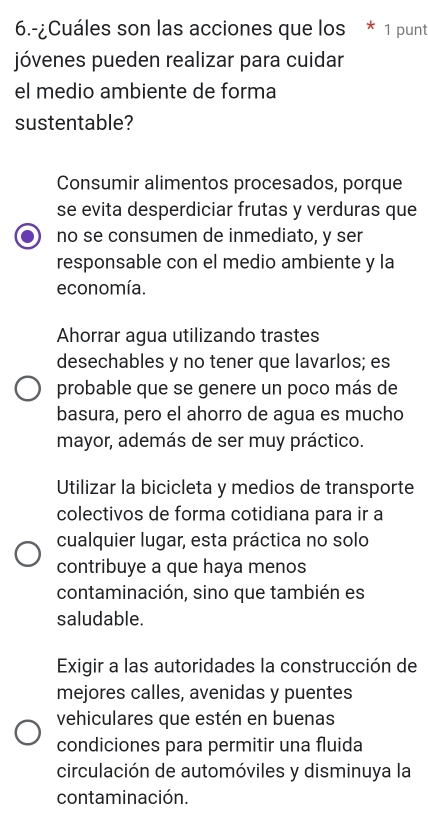 6.-¿Cuáles son las acciones que los * 1 punt
jóvenes pueden realizar para cuidar
el medio ambiente de forma
sustentable?
Consumir alimentos procesados, porque
se evita desperdiciar frutas y verduras que
no se consumen de inmediato, y ser
responsable con el medio ambiente y la
economía.
Ahorrar agua utilizando trastes
desechables y no tener que lavarlos; es
probable que se genere un poco más de
basura, pero el ahorro de agua es mucho
mayor, además de ser muy práctico.
Utilizar la bicicleta y medios de transporte
colectivos de forma cotidiana para ir a
cualquier lugar, esta práctica no solo
contribuye a que haya menos
contaminación, sino que también es
saludable.
Exigir a las autoridades la construcción de
mejores calles, avenidas y puentes
vehiculares que estén en buenas
condiciones para permitir una fluida
circulación de automóviles y disminuya la
contaminación.