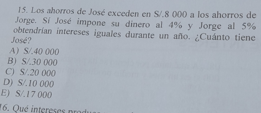 Los ahorros de José exceden en S/.8 000 a los ahorros de
Jorge. Sí José impone su dinero al 4% y Jorge al 5%
obtendrían intereses iguales durante un año. ¿Cuánto tiene
José?
A) S/.40 000
B) S/.30 000
C) S/.20 000
D) S/.10 000
E) S/.17 000
16. Qu é intere se s po