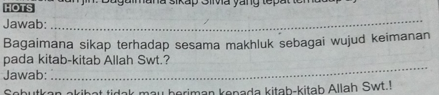 HOTS Sagaimana sikap Silva yang tepatte 
Jawab: 
_ 
Bagaimana sikap terhadap sesama makhluk sebagai wujud keimanan 
_ 
pada kitab-kitab Allah Swt.? 
Jawab: 
Sobutkan akibat tidak may beriman kenada kitab-kitab Allah Swt.!