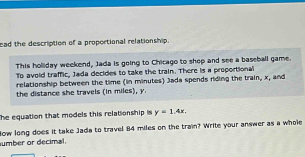 ead the description of a proportional relationship. 
This holiday weekend, Jada is going to Chicago to shop and see a baseball game. 
To avoid traffic, Jada decides to take the train. There is a proportional 
relationship between the time (in minutes) Jada spends riding the train, x, and 
the distance she travels (in miles), y. 
The equation that models this relationship is y=1.4x. 
Now long does it take Jada to travel 84 miles on the train? Write your answer as a whole 
umber or decimal.