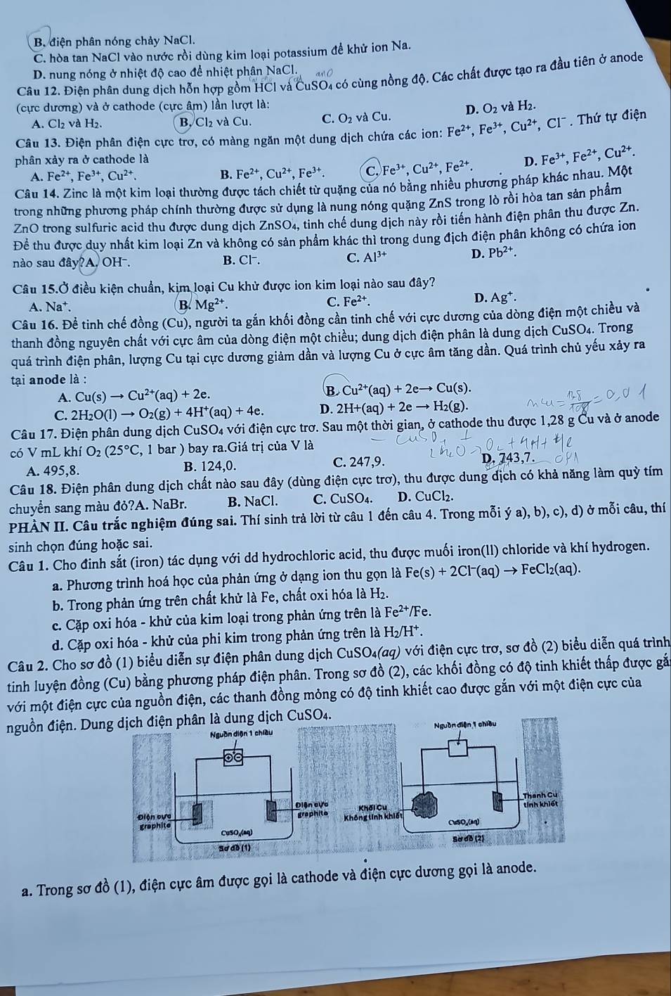 B. điện phân nóng chảy NaCl.
C. hòa tan NaCl vào nước rồi dùng kim loại potassium để khử ion Na.
D. nung nóng ở nhiệt độ cao để nhiệt phân NaCl.
Câu 12. Điện phân dung dịch hỗn hợp gồm HCl và CuSO4 có cùng nồng độ. Các chất được tạo ra đầu tiên ở anode
(cực dương) và ở cathode (cực âm) lần lượt là: và H_2.
D. O_2
A. Cl₂ và H₂. B. Cl₂ và Cu. C. O_2 aCu.
Câu 13. Điện phân điện cực trơ, có màng ngăn một dung dịch chứa các ion: Fe^(2+),Fe^(3+),Cu^(2+),Cl^-.  Thứ tự điện
phân xảy ra ở cathode là D. Fe^(3+),Fe^(2+),Cu^(2+).
A. Fe^(2+),Fe^(3+),Cu^(2+). B. Fe^(2+),Cu^(2+),Fe^(3+). C. Fe^(3+),Cu^(2+),Fe^(2+).
Câu 14. Zinc là một kim loại thường được tách chiết từ quặng của nó bằng nhiều phương pháp khác nhau. Một
trong những phương pháp chính thường được sử dụng là nung nóng quặng ZnS trong lò rồi hòa tan sản phẩm
ZnO trong sulfuric acid thu được dung dịch ZnSO_4, tinh chế dung dịch này rồi tiến hành điện phân thu được Zn.
Để thu được duy nhất kim loại Zn và không có sản phẩm khác thì trong dung địch điện phân không có chứa ion
nào sau đá y?A. OH⁻. B. CI^- C. Al^(3+)
D. Pb^(2+).
Câu 1 15.0° Ở điều kiện chuẩn, kim loại Cu khử được ion kim loại nào sau đây?
D.
A. Na^+. B. Mg^(2+).
C. Fe^(2+). Ag^+.
Câu 16. Đề tinh chế đồng (Cu) , người ta gắn khối đồng cần tinh chế với cực dương của dòng điện một chiều và
thanh đồng nguyên chất với cực âm của dòng điện một chiều; dung dịch điện phân là dung dịch CuSO4. Trong
quá trình điện phân, lượng Cu tại cực dương giảm dần và lượng Cu ở cực âm tăng dần. Quá trình chủ yếu xảy ra
tại anode là :
A. Cu(s)to Cu^(2+)(aq)+2e. B Cu^(2+)(aq)+2eto Cu(s).
C. 2H_2O(l)to O_2(g)+4H^+(aq)+4e. D. 2H+(aq)+2eto H_2(g).
Câu 17. Điện phân dung dịch CuSO_4 đới điện cực trơ. Sau một thời gian, ở cathode thu được 1,28 g Cu và ở anode
có V mL khí O_2(25°C , 1 bar ) bay ra.Giá trị của V là
C. 247,9.
A. 495,8. B. 124,0. D. 743,7.
Câu 18. Điện phân dung dịch chất nào sau đây (dùng điện cực trơ), thu được dung dịch có khả năng làm quỳ tím
chuyển sang màu đỏ?A. NaBr. B. NaCl. C. CuSO_4. D. CuCl_2.
PHÀN II. Câu trắc nghiệm đúng sai. Thí sinh trả lời từ câu 1 đến câu 4. Trong mỗi ya),b),c),d) sigma moi câu, thí
sinh chọn đúng hoặc sai.
Câu 1. Cho đinh sắt (iron) tác dụng với dd hydrochloric acid, thu được muối iron(ll) chloride và khí hydrogen.
a. Phương trình hoá học của phản ứng ở dạng ion thu gọn là Fe(s)+2Cl^-(aq)to FeCl_2(aq).
b. Trong phản ứng trên chất khử là Fe, chất oxi hóa là H₂.
c. Cặp oxi hóa - khử của kim loại trong phản ứng trên là Fe^(2+)/Fe.
d. Cặp oxi hóa - khử của phi kim trong phản ứng trên là H_2/H^+.
Câu 2. Cho sơ đồ (1) biểu diễn sự điện phân dung dịch CuSO₄(aq) với điện cực trơ, sơ đồ (2) biểu diễn quá trình
tinh luyện đồng (Cu) bằng phương pháp điện phân. Trong sơ đồ (2), các khối đồng có độ tinh khiết thấp được gắn
với một điện cực của nguồn điện, các thanh đồng mỏng có độ tinh khiết cao được gắn với một điện cực của
nguồn điện. Du
a. Trong sơ đồ (1), điện cực âm được gọi là cathode và điện cực dương gọi là anode.